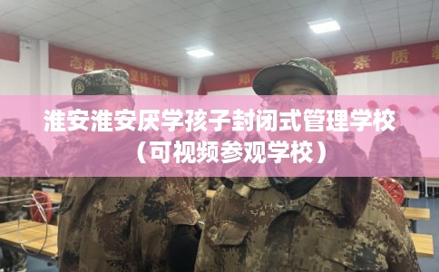 淮安淮安厌学孩子封闭式管理学校（可视频参观学校）