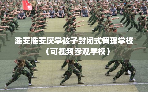 淮安淮安厌学孩子封闭式管理学校（可视频参观学校）