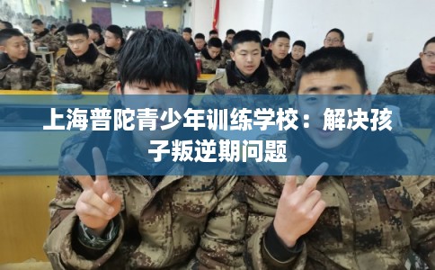 上海普陀青少年训练学校：解决孩子叛逆期问题