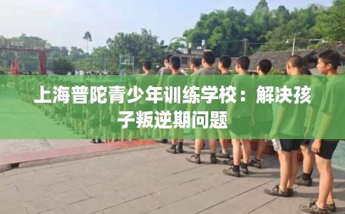 上海普陀青少年训练学校：解决孩子叛逆期问题