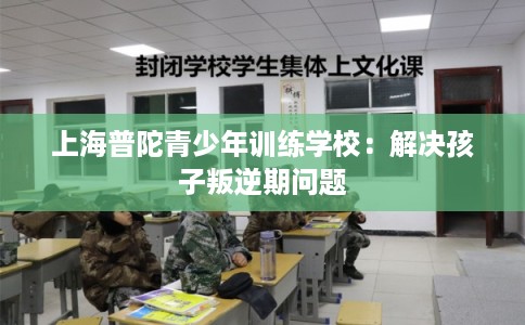 上海普陀青少年训练学校：解决孩子叛逆期问题