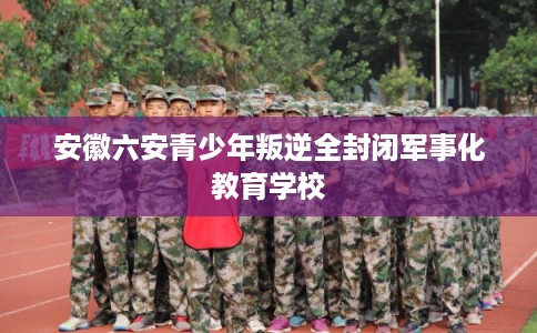安徽六安青少年叛逆全封闭军事化教育学校