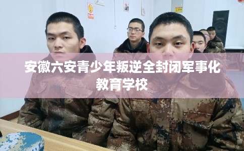 安徽六安青少年叛逆全封闭军事化教育学校