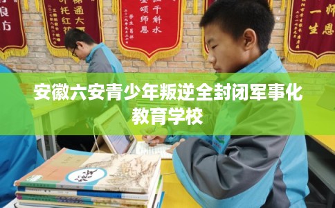 安徽六安青少年叛逆全封闭军事化教育学校