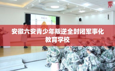 安徽六安青少年叛逆全封闭军事化教育学校