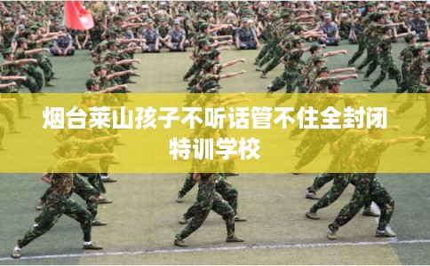 烟台莱山孩子不听话管不住全封闭特训学校