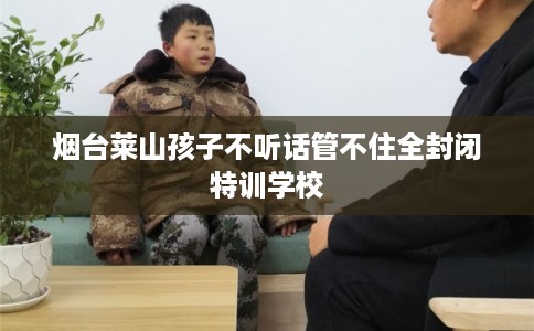 烟台莱山孩子不听话管不住全封闭特训学校
