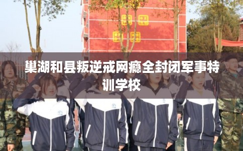 巢湖和县叛逆戒网瘾全封闭军事特训学校