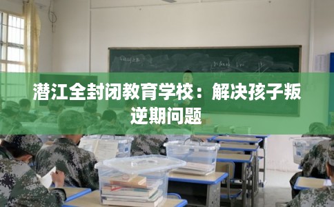 潜江全封闭教育学校：解决孩子叛逆期问题