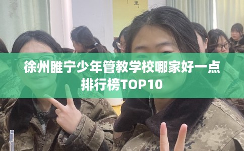徐州睢宁少年管教学校哪家好一点排行榜TOP10