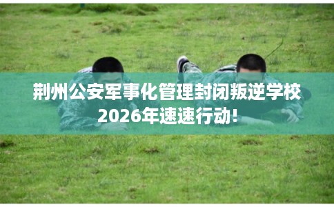荆州公安军事化管理封闭叛逆学校2026年速速行动!