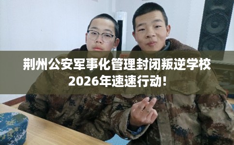 荆州公安军事化管理封闭叛逆学校2026年速速行动!