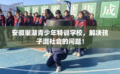 安徽巢湖青少年特训学校，解决孩子混社会的问题！