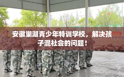 安徽巢湖青少年特训学校，解决孩子混社会的问题！