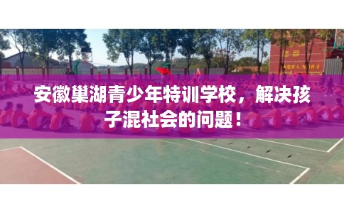 安徽巢湖青少年特训学校，解决孩子混社会的问题！