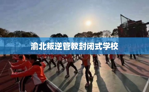 渝北叛逆管教封闭式学校