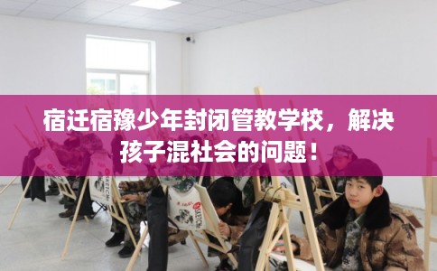 宿迁宿豫少年封闭管教学校，解决孩子混社会的问题！