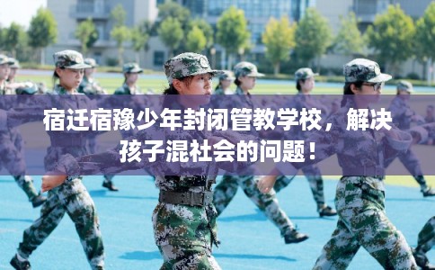 宿迁宿豫少年封闭管教学校，解决孩子混社会的问题！