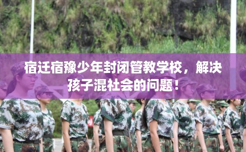 宿迁宿豫少年封闭管教学校，解决孩子混社会的问题！