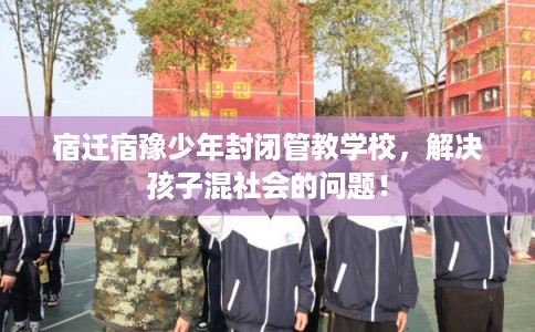 宿迁宿豫少年封闭管教学校，解决孩子混社会的问题！