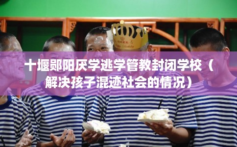 十堰郧阳厌学逃学管教封闭学校（解决孩子混迹社会的情况）