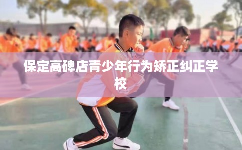保定高碑店青少年行为矫正纠正学校
