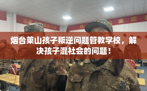 烟台莱山孩子叛逆问题管教学校，解决孩子混社会的问题！