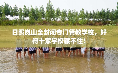 日照岚山全封闭专门管教学校，好得十家学校藏不住！