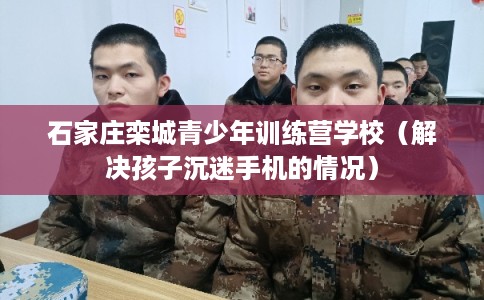 石家庄栾城青少年训练营学校（解决孩子沉迷手机的情况）