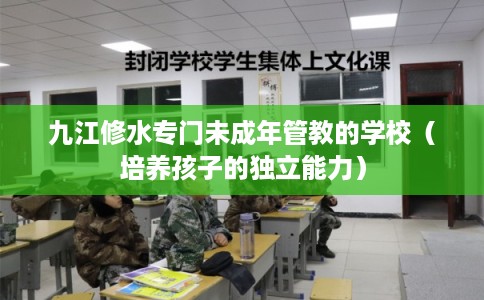 九江修水专门未成年管教的学校(培养孩子的独立能力) 九江修水专门未成年管教的学校(培养孩子的独立能力)