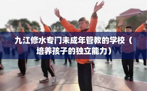 九江修水专门未成年管教的学校（培养孩子的独立能力）