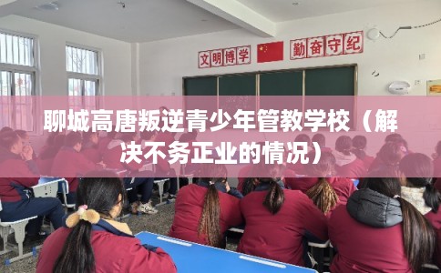 聊城高唐叛逆青少年管教学校（解决不务正业的情况）