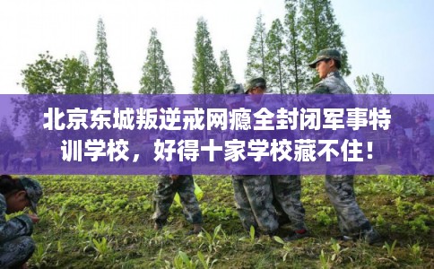北京东城叛逆戒网瘾全封闭军事特训学校，好得十家学校藏不住！