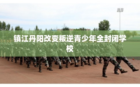 镇江丹阳改变叛逆青少年全封闭学校