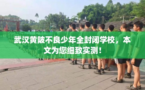 武汉黄陂不良少年全封闭学校，本文为您细致实测！