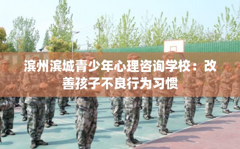滨州滨城青少年心理咨询学校：改善孩子不良行为习惯