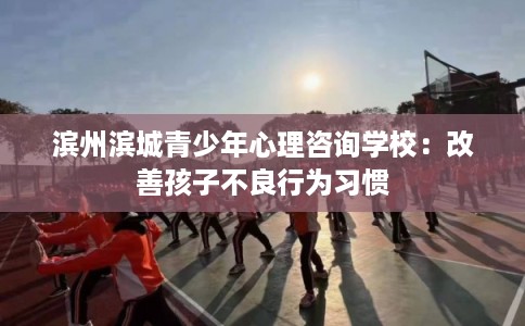 滨州滨城青少年心理咨询学校：改善孩子不良行为习惯