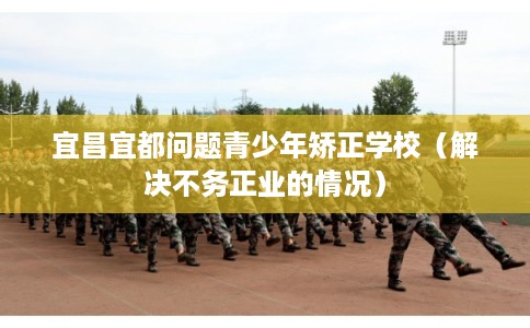宜昌宜都问题青少年矫正学校（解决不务正业的情况）