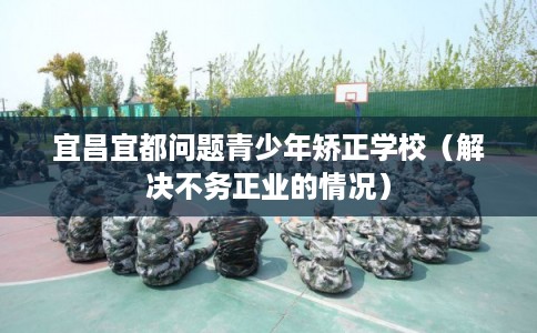 宜昌宜都问题青少年矫正学校（解决不务正业的情况）