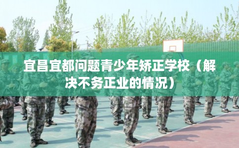 宜昌宜都问题青少年矫正学校（解决不务正业的情况）