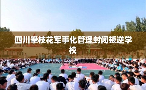 四川攀枝花军事化管理封闭叛逆学校