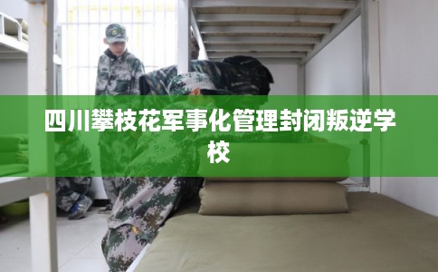 四川攀枝花军事化管理封闭叛逆学校