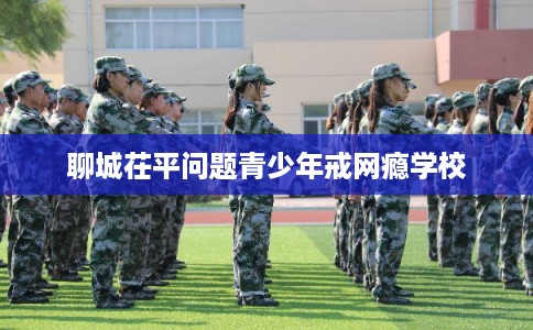 聊城茌平问题青少年戒网瘾学校