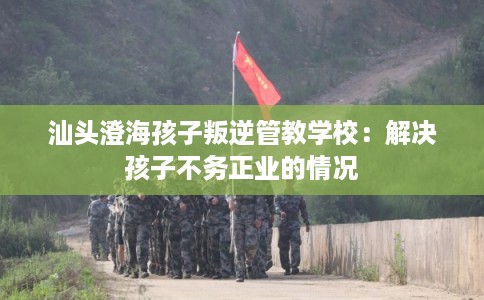 汕头澄海孩子叛逆管教学校：解决孩子不务正业的情况