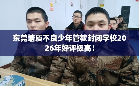 东莞塘厦不良少年管教封闭学校2026年好评极高！