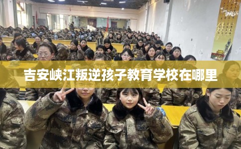 吉安峡江叛逆孩子教育学校在哪里