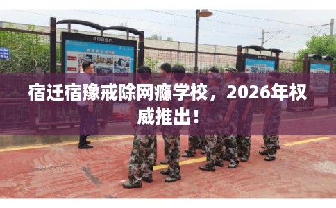 宿迁宿豫戒除网瘾学校，2026年权威推出！