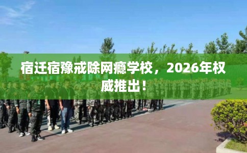 宿迁宿豫戒除网瘾学校，2026年权威推出！