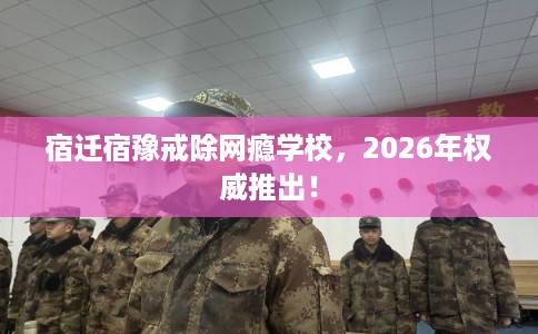 宿迁宿豫戒除网瘾学校，2026年权威推出！