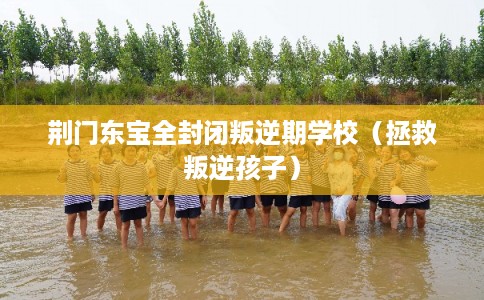 荆门东宝全封闭叛逆期学校（拯救叛逆孩子）